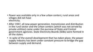• Power was available only in a few urban centers; rural areas and
villages did not have
electricity.
• After 1947, all new power generation, transmission and distribution
in the rural sector and the urban centers (which was not served by
private utilities) came under the purview of State and Central
government agencies. State Electricity Boards (SEBs) were formed in
all the states.
• In spite of the overall development that has taken place, the power
supply industry has been under constant pressure to bridge the gap
between supply and demand.
 