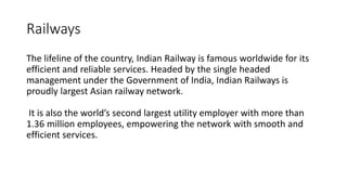 Railways
The lifeline of the country, Indian Railway is famous worldwide for its
efficient and reliable services. Headed by the single headed
management under the Government of India, Indian Railways is
proudly largest Asian railway network.
It is also the world’s second largest utility employer with more than
1.36 million employees, empowering the network with smooth and
efficient services.
 