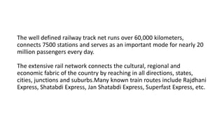 The well defined railway track net runs over 60,000 kilometers,
connects 7500 stations and serves as an important mode for nearly 20
million passengers every day.
The extensive rail network connects the cultural, regional and
economic fabric of the country by reaching in all directions, states,
cities, junctions and suburbs.Many known train routes include Rajdhani
Express, Shatabdi Express, Jan Shatabdi Express, Superfast Express, etc.
 