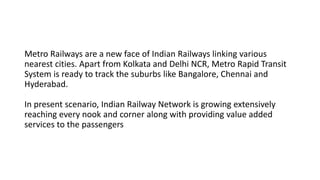 Metro Railways are a new face of Indian Railways linking various
nearest cities. Apart from Kolkata and Delhi NCR, Metro Rapid Transit
System is ready to track the suburbs like Bangalore, Chennai and
Hyderabad.
In present scenario, Indian Railway Network is growing extensively
reaching every nook and corner along with providing value added
services to the passengers
 