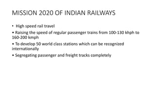 MISSION 2020 OF INDIAN RAILWAYS
• High speed rail travel
• Raising the speed of regular passenger trains from 100-130 khph to
160-200 kmph
• To develop 50 world class stations which can be recognized
internationally
• Segregating passenger and freight tracks completely
 