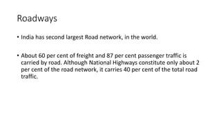 Roadways
• India has second largest Road network, in the world.
• About 60 per cent of freight and 87 per cent passenger traffic is
carried by road. Although National Highways constitute only about 2
per cent of the road network, it carries 40 per cent of the total road
traffic.
 