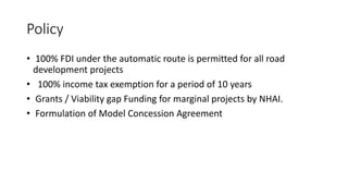 Policy
• 100% FDI under the automatic route is permitted for all road
development projects
• 100% income tax exemption for a period of 10 years
• Grants / Viability gap Funding for marginal projects by NHAI.
• Formulation of Model Concession Agreement
 