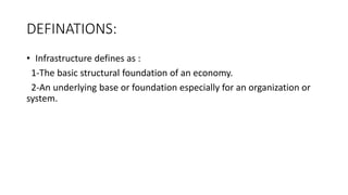 DEFINATIONS:
• Infrastructure defines as :
1-The basic structural foundation of an economy.
2-An underlying base or foundation especially for an organization or
system.
 