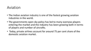Aviation
• The Indian aviation industry is one of the fastest growing aviation
industries in the world.
• The governments open sky policy has led to many overseas players
entering the market and the industry has been growing both in terms
of players and number of aircrafts.
• Today, private airlines account for around 75 per cent share of the
domestic aviation market.
 