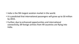 • India is the 9th largest aviation market in the world.
• It is predicted that international passengers will grow up to 50 million
by 2015.
• Further, due to enhanced opportunities and international
connectivity, 69 foreign airlines from 49 countries are flying into
India.
 