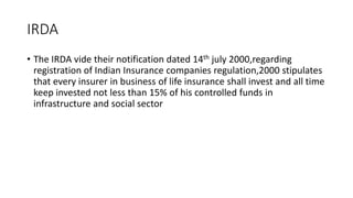 IRDA
• The IRDA vide their notification dated 14th july 2000,regarding
registration of Indian Insurance companies regulation,2000 stipulates
that every insurer in business of life insurance shall invest and all time
keep invested not less than 15% of his controlled funds in
infrastructure and social sector
 