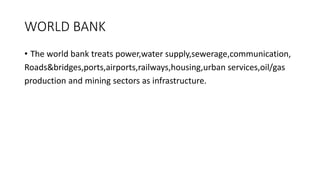 WORLD BANK
• The world bank treats power,water supply,sewerage,communication,
Roads&bridges,ports,airports,railways,housing,urban services,oil/gas
production and mining sectors as infrastructure.
 
