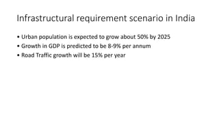Infrastructural requirement scenario in India
• Urban population is expected to grow about 50% by 2025
• Growth in GDP is predicted to be 8-9% per annum
• Road Traffic growth will be 15% per year
 