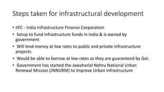 Steps taken for infrastructural development
• IIFC - India Infrastructure Finance Corporation
• Setup to fund infrastructure funds in India & is owned by
government
• Will lend money at low rates to public and private infrastructure
projects
• Would be able to borrow at low rates as they are guaranteed by GoI.
• Government has started the Jawaharlal Nehru National Urban
Renewal Mission (JNNURM) to improve Urban infrastructure
 