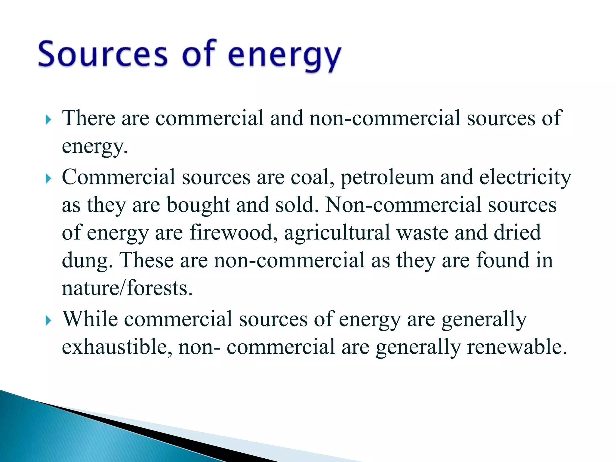  There are commercial and non-commercial sources of
energy.
 Commercial sources are coal, petroleum and electricity
as they are bought and sold. Non-commercial sources
of energy are firewood, agricultural waste and dried
dung. These are non-commercial as they are found in
nature/forests.
 While commercial sources of energy are generally
exhaustible, non- commercial are generally renewable.
 