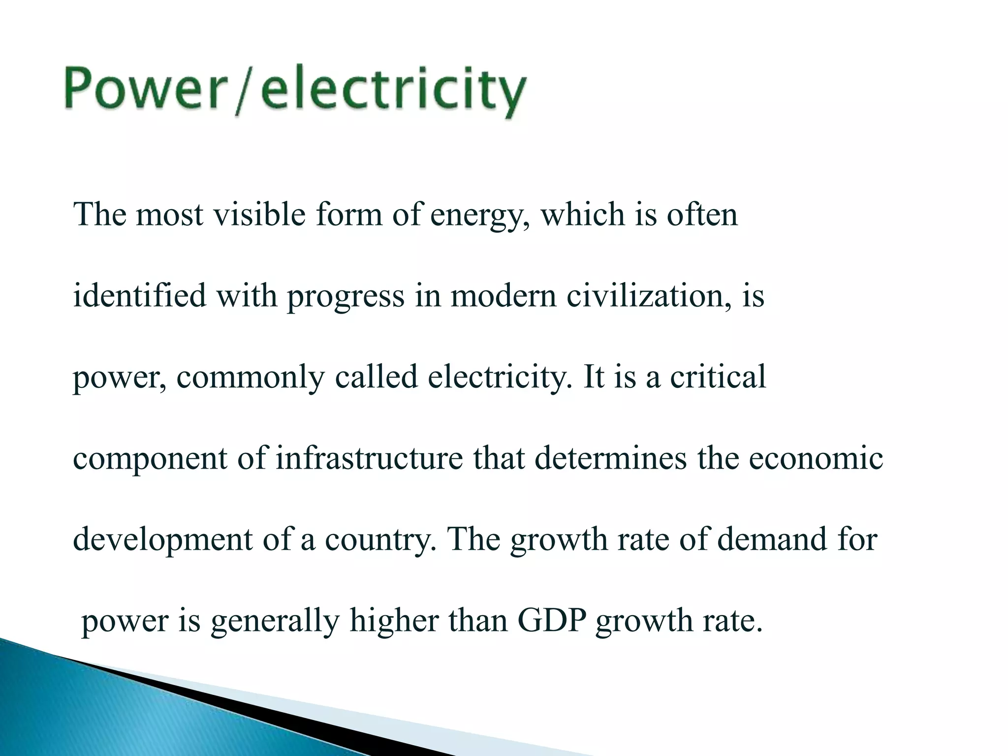 The most visible form of energy, which is often
identified with progress in modern civilization, is
power, commonly called electricity. It is a critical
component of infrastructure that determines the economic
development of a country. The growth rate of demand for
power is generally higher than GDP growth rate.
 