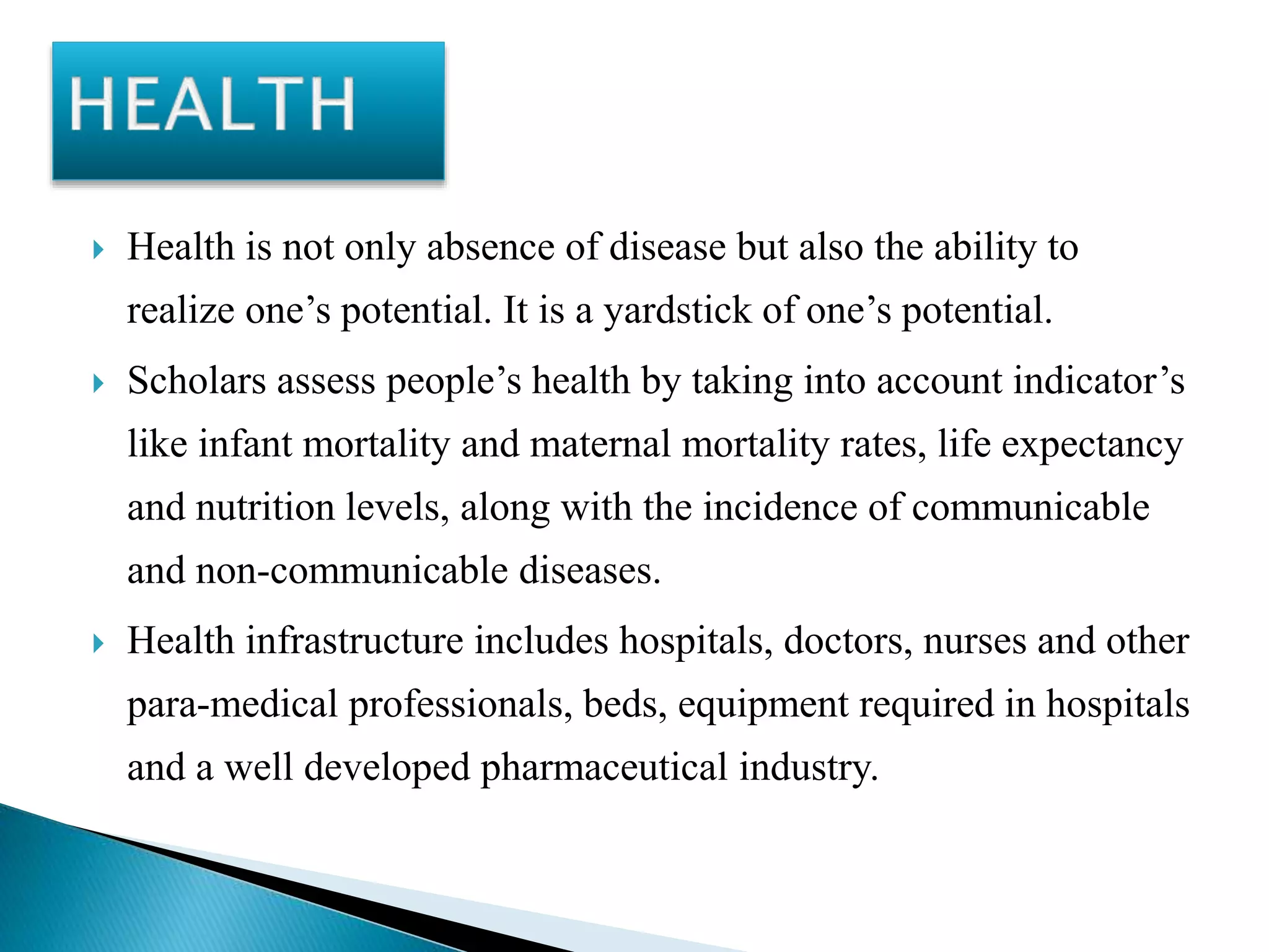  Health is not only absence of disease but also the ability to
realize one’s potential. It is a yardstick of one’s potential.
 Scholars assess people’s health by taking into account indicator’s
like infant mortality and maternal mortality rates, life expectancy
and nutrition levels, along with the incidence of communicable
and non-communicable diseases.
 Health infrastructure includes hospitals, doctors, nurses and other
para-medical professionals, beds, equipment required in hospitals
and a well developed pharmaceutical industry.
 