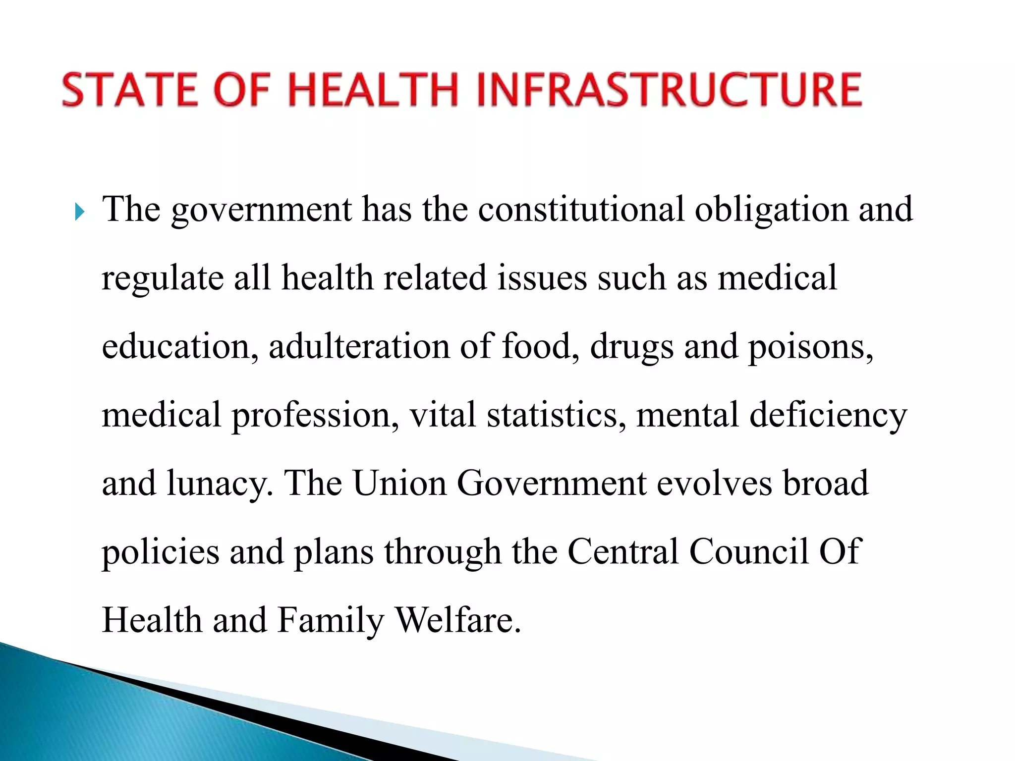  The government has the constitutional obligation and
regulate all health related issues such as medical
education, adulteration of food, drugs and poisons,
medical profession, vital statistics, mental deficiency
and lunacy. The Union Government evolves broad
policies and plans through the Central Council Of
Health and Family Welfare.
 