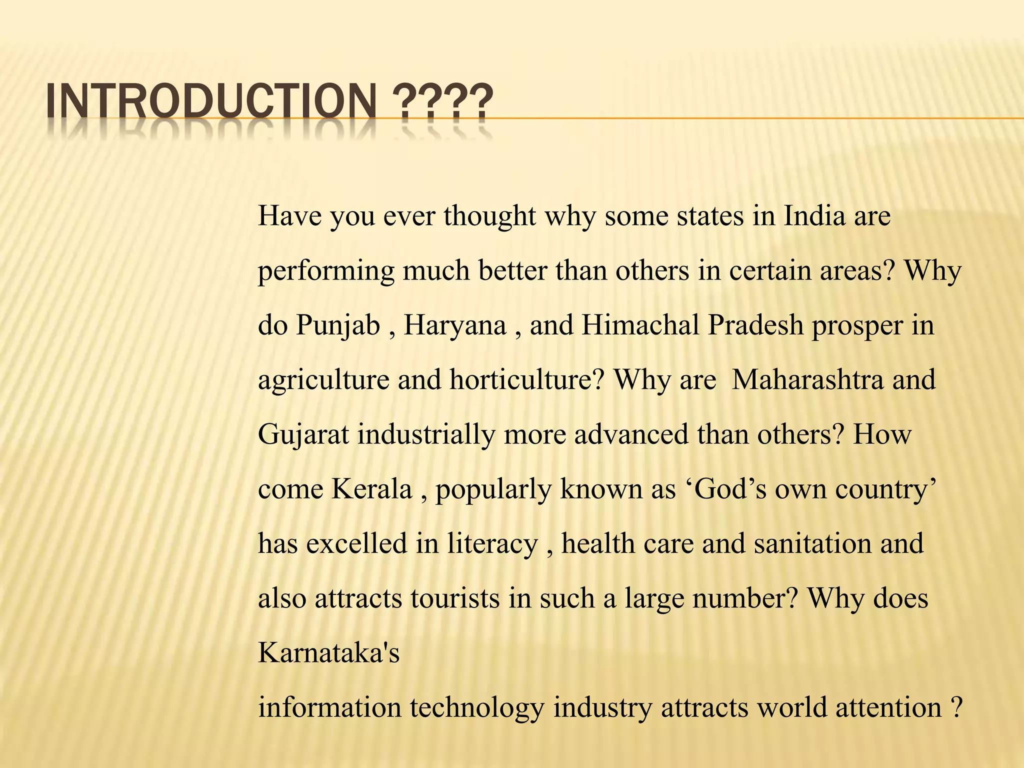 INTRODUCTION ????
Have you ever thought why some states in India are
performing much better than others in certain areas? Why
do Punjab , Haryana , and Himachal Pradesh prosper in
agriculture and horticulture? Why are Maharashtra and
Gujarat industrially more advanced than others? How
come Kerala , popularly known as ‘God’s own country’
has excelled in literacy , health care and sanitation and
also attracts tourists in such a large number? Why does
Karnataka's
information technology industry attracts world attention ?
 