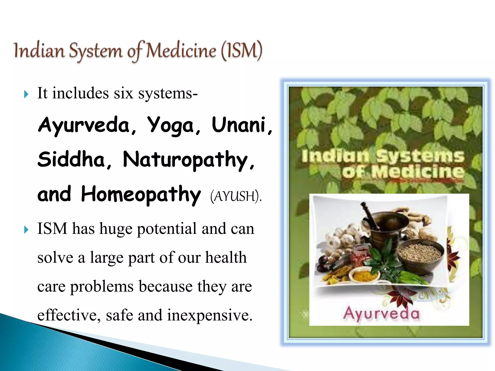  It includes six systems-
Ayurveda, Yoga, Unani,
Siddha, Naturopathy,
and Homeopathy (AYUSH).
 ISM has huge potential and can
solve a large part of our health
care problems because they are
effective, safe and inexpensive.
 