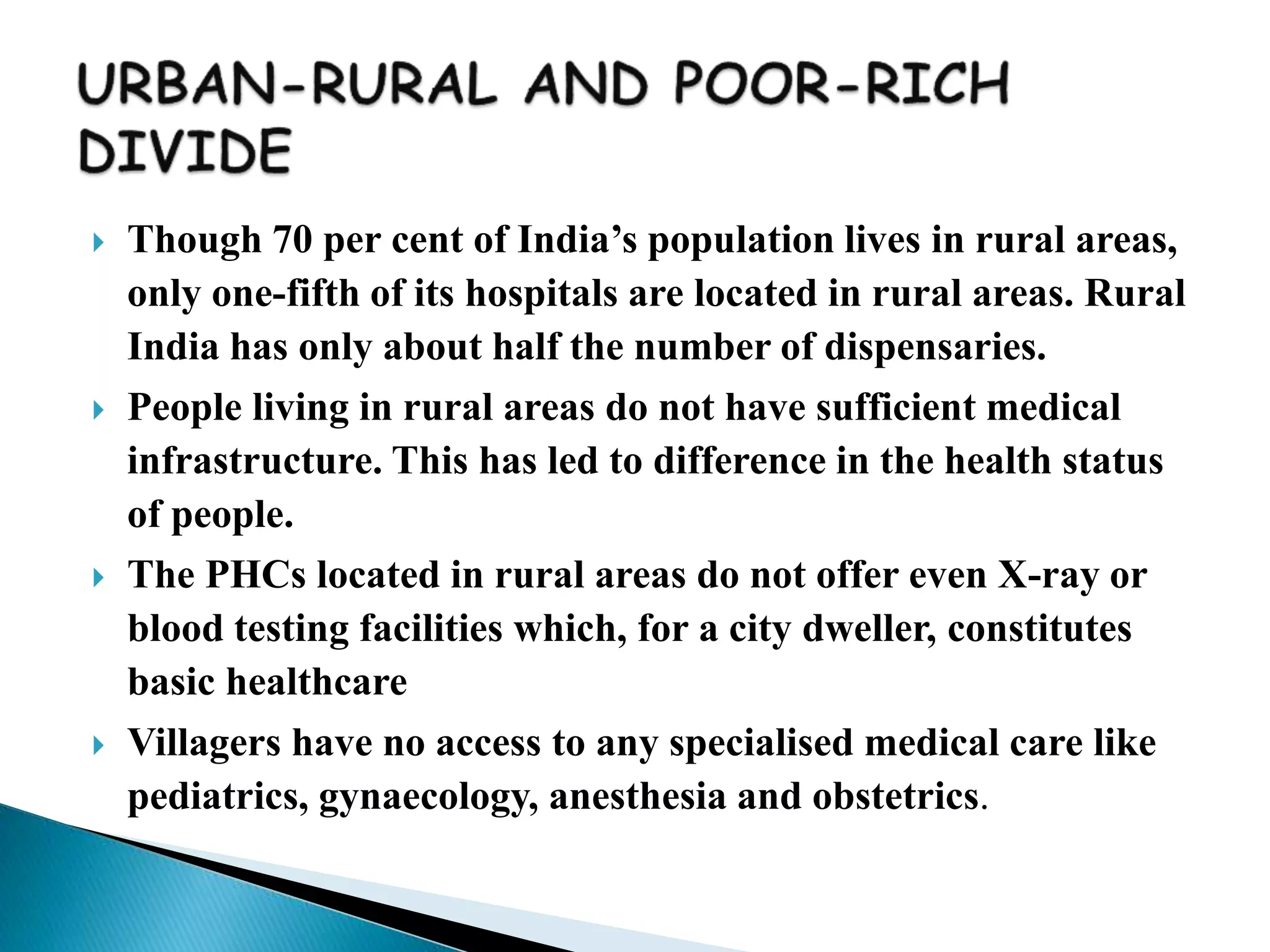 Though 70 per cent of India’s population lives in rural areas,
only one-fifth of its hospitals are located in rural areas. Rural
India has only about half the number of dispensaries.
 People living in rural areas do not have sufficient medical
infrastructure. This has led to difference in the health status
of people.
 The PHCs located in rural areas do not offer even X-ray or
blood testing facilities which, for a city dweller, constitutes
basic healthcare
 Villagers have no access to any specialised medical care like
pediatrics, gynaecology, anesthesia and obstetrics.
 