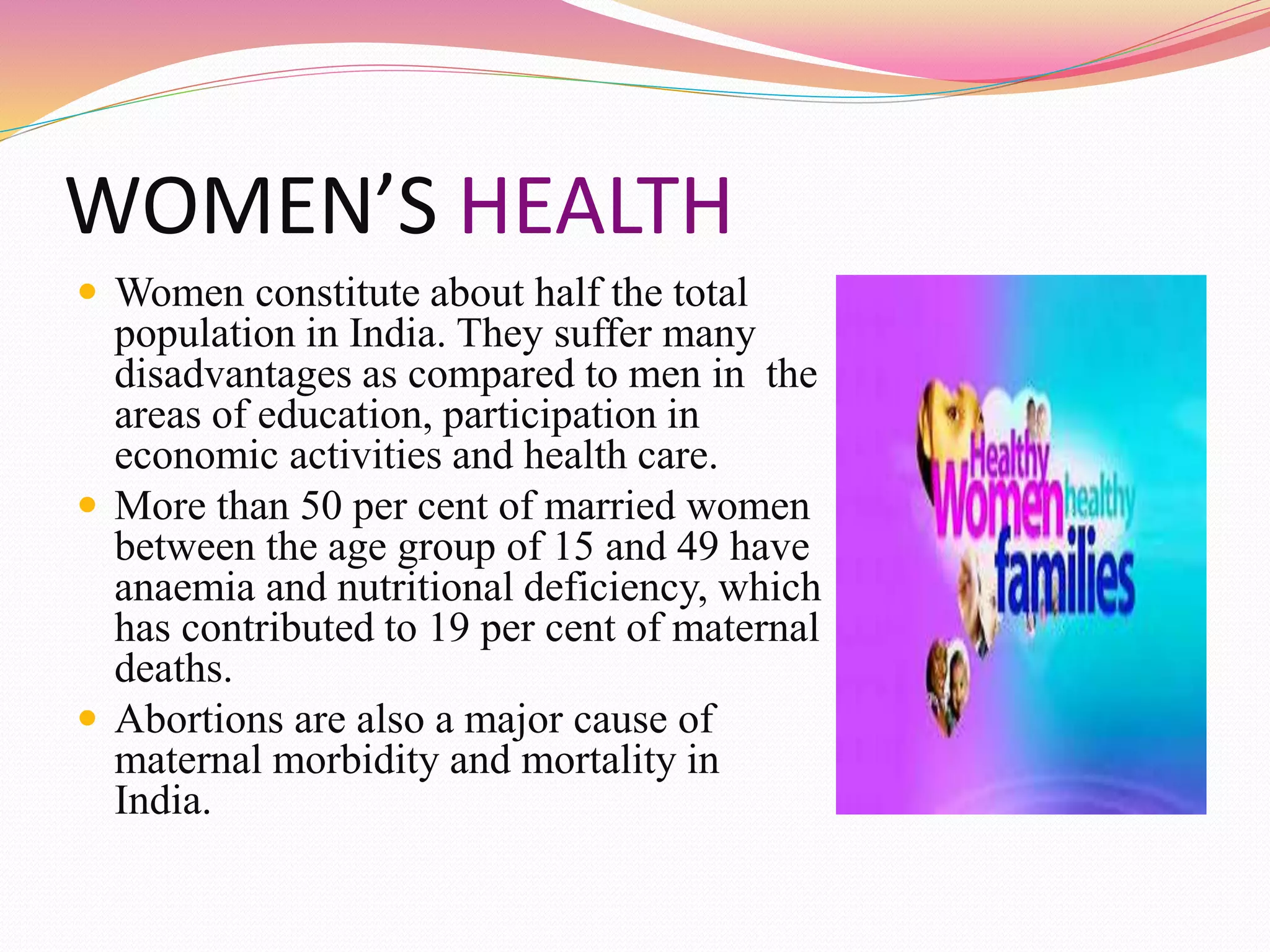 WOMEN’S HEALTH
 Women constitute about half the total
population in India. They suffer many
disadvantages as compared to men in the
areas of education, participation in
economic activities and health care.
 More than 50 per cent of married women
between the age group of 15 and 49 have
anaemia and nutritional deficiency, which
has contributed to 19 per cent of maternal
deaths.
 Abortions are also a major cause of
maternal morbidity and mortality in
India.
 