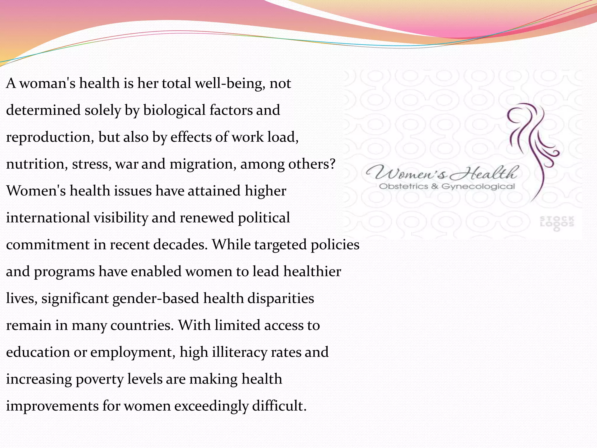 A woman's health is her total well-being, not
determined solely by biological factors and
reproduction, but also by effects of work load,
nutrition, stress, war and migration, among others?
Women's health issues have attained higher
international visibility and renewed political
commitment in recent decades. While targeted policies
and programs have enabled women to lead healthier
lives, significant gender-based health disparities
remain in many countries. With limited access to
education or employment, high illiteracy rates and
increasing poverty levels are making health
improvements for women exceedingly difficult.
 