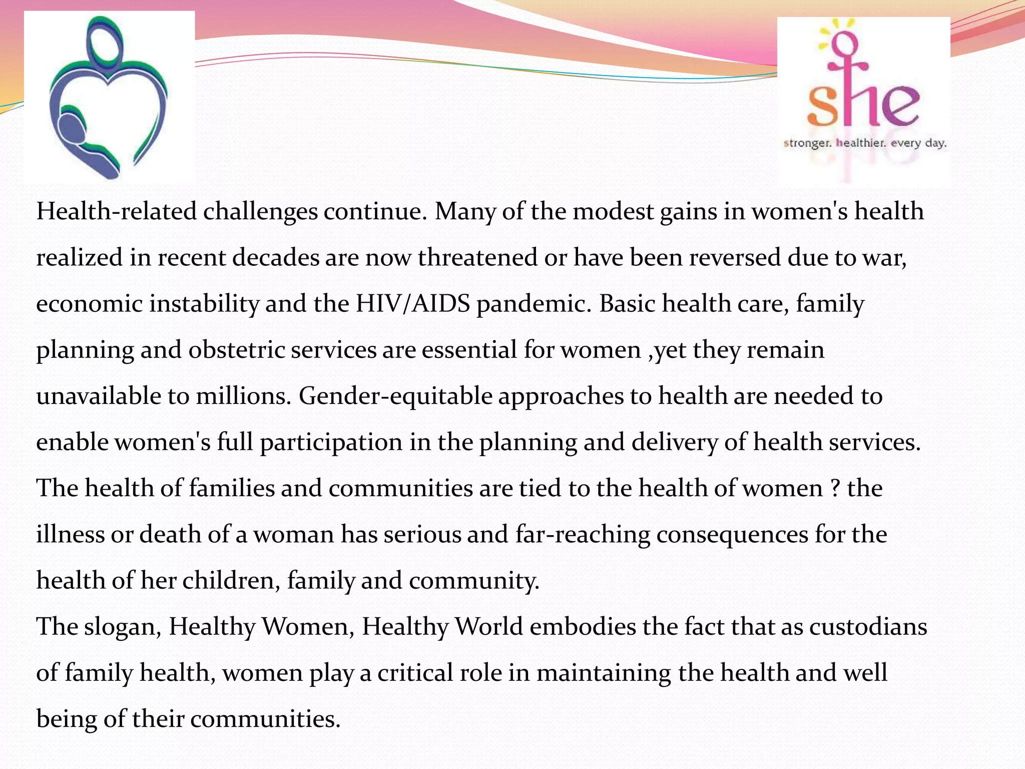 Health-related challenges continue. Many of the modest gains in women's health
realized in recent decades are now threatened or have been reversed due to war,
economic instability and the HIV/AIDS pandemic. Basic health care, family
planning and obstetric services are essential for women ,yet they remain
unavailable to millions. Gender-equitable approaches to health are needed to
enable women's full participation in the planning and delivery of health services.
The health of families and communities are tied to the health of women ? the
illness or death of a woman has serious and far-reaching consequences for the
health of her children, family and community.
The slogan, Healthy Women, Healthy World embodies the fact that as custodians
of family health, women play a critical role in maintaining the health and well
being of their communities.
 