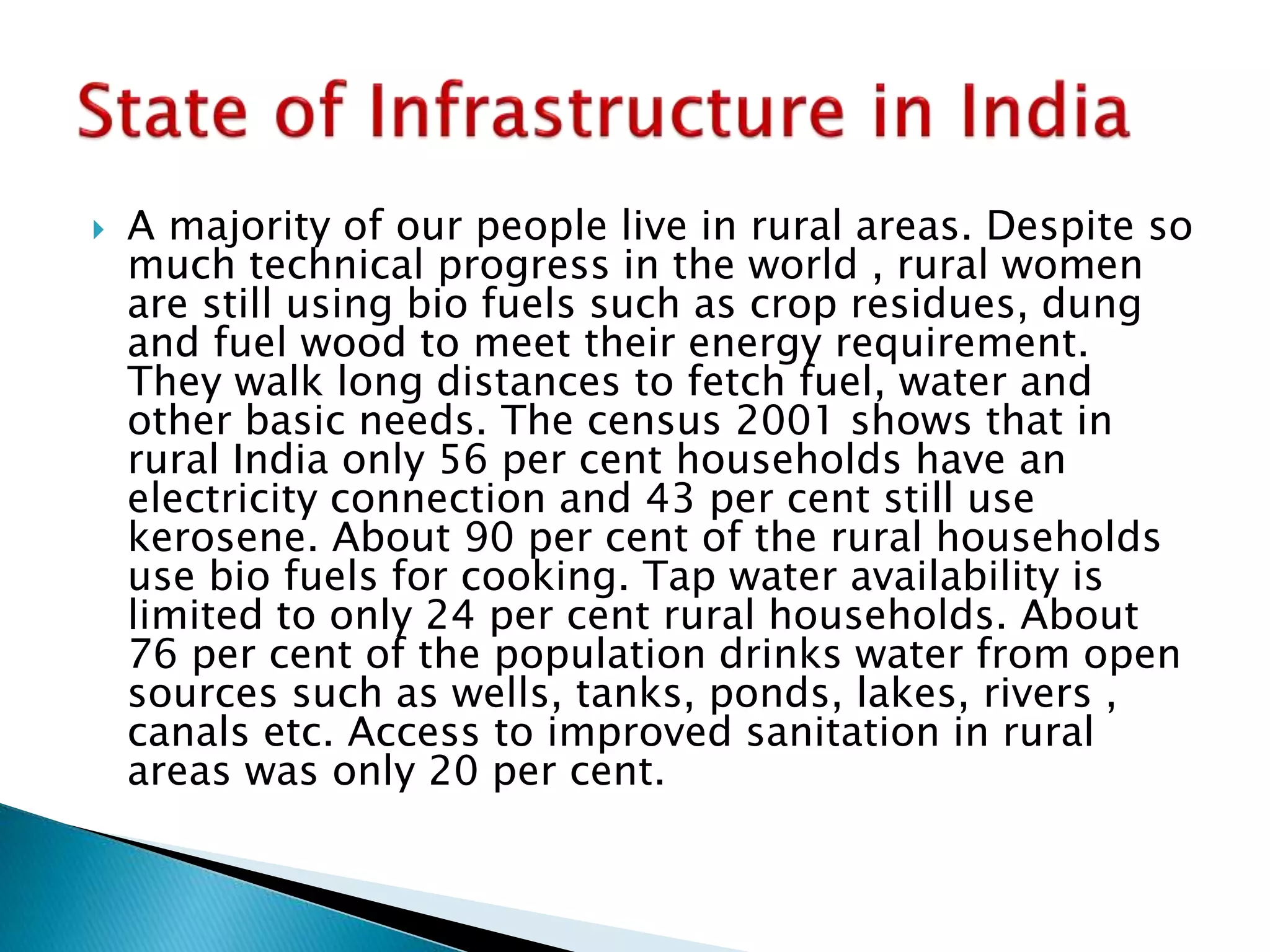  A majority of our people live in rural areas. Despite so
much technical progress in the world , rural women
are still using bio fuels such as crop residues, dung
and fuel wood to meet their energy requirement.
They walk long distances to fetch fuel, water and
other basic needs. The census 2001 shows that in
rural India only 56 per cent households have an
electricity connection and 43 per cent still use
kerosene. About 90 per cent of the rural households
use bio fuels for cooking. Tap water availability is
limited to only 24 per cent rural households. About
76 per cent of the population drinks water from open
sources such as wells, tanks, ponds, lakes, rivers ,
canals etc. Access to improved sanitation in rural
areas was only 20 per cent.
 