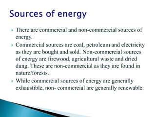  There are commercial and non-commercial sources of
energy.
 Commercial sources are coal, petroleum and electricity
as they are bought and sold. Non-commercial sources
of energy are firewood, agricultural waste and dried
dung. These are non-commercial as they are found in
nature/forests.
 While commercial sources of energy are generally
exhaustible, non- commercial are generally renewable.
 