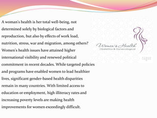 A woman's health is her total well-being, not
determined solely by biological factors and
reproduction, but also by effects of work load,
nutrition, stress, war and migration, among others?
Women's health issues have attained higher
international visibility and renewed political
commitment in recent decades. While targeted policies
and programs have enabled women to lead healthier
lives, significant gender-based health disparities
remain in many countries. With limited access to
education or employment, high illiteracy rates and
increasing poverty levels are making health
improvements for women exceedingly difficult.
 