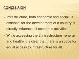 CONCLUSION
 Infrastructure, both economic and social, is
essential for the development of a country. It
directly influence all economic activities.
 While accessing the 2 infrastructure –energy
and health- it is clear that there is a scope for
equal access to infrastructure for all.
 