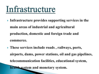  Infrastructure provides supporting services in the
main areas of industrial and agricultural
production, domestic and foreign trade and
commerce.
 These services include roads , railways, ports,
airports, dams, power stations, oil and gas pipelines,
telecommunication facilities, educational system,
health system and monetary system.
 