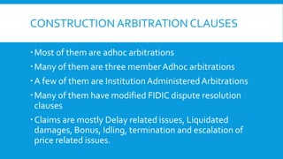 CONSTRUCTION ARBITRATION CLAUSES
Most of them are adhoc arbitrations
Many of them are three memberAdhoc arbitrations
A few of them are InstitutionAdministeredArbitrations
Many of them have modified FIDIC dispute resolution
clauses
Claims are mostly Delay related issues, Liquidated
damages, Bonus, Idling, termination and escalation of
price related issues.
 