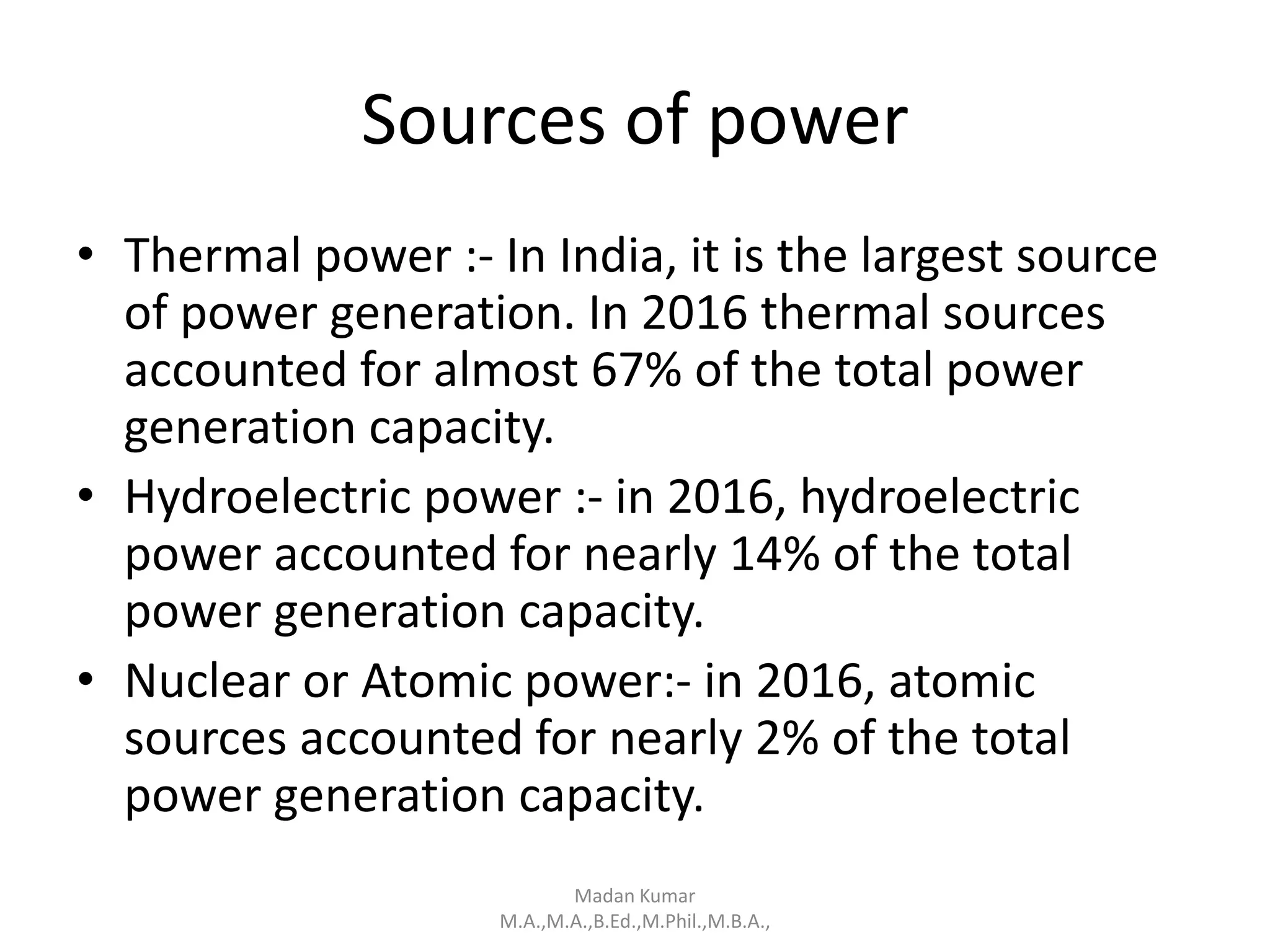 Sources of power
• Thermal power :- In India, it is the largest source
of power generation. In 2016 thermal sources
accounted for almost 67% of the total power
generation capacity.
• Hydroelectric power :- in 2016, hydroelectric
power accounted for nearly 14% of the total
power generation capacity.
• Nuclear or Atomic power:- in 2016, atomic
sources accounted for nearly 2% of the total
power generation capacity.
Madan Kumar
M.A.,M.A.,B.Ed.,M.Phil.,M.B.A.,
 