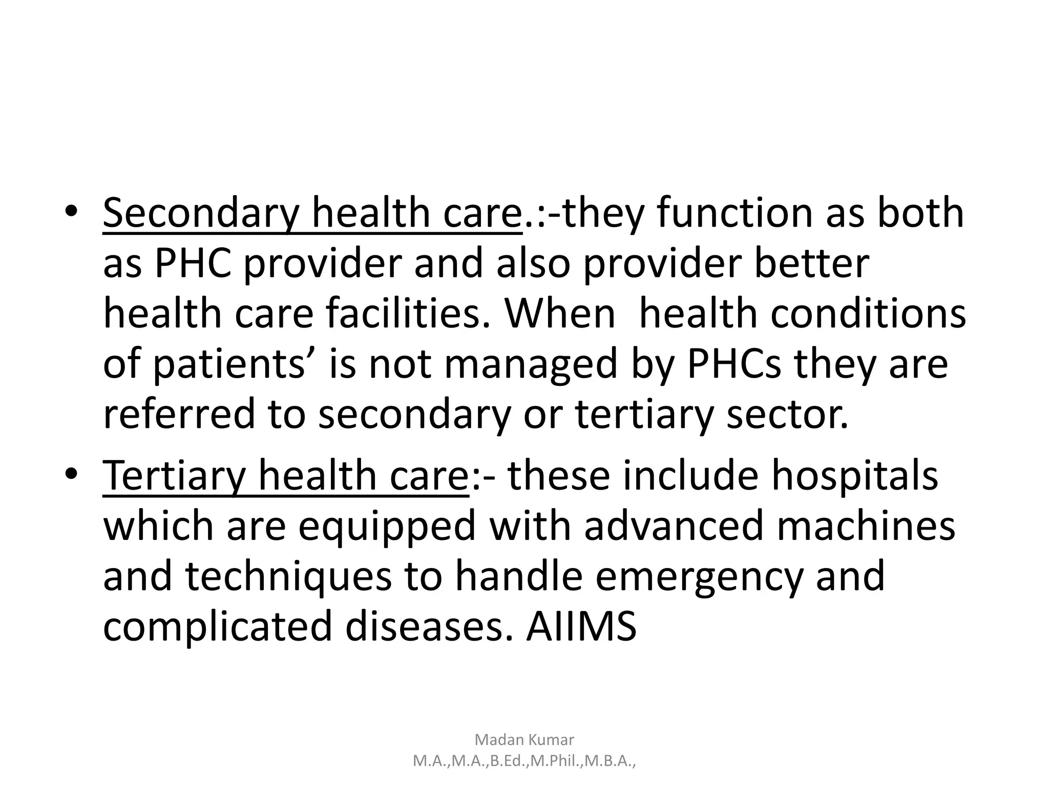• Secondary health care.:-they function as both
as PHC provider and also provider better
health care facilities. When health conditions
of patients’ is not managed by PHCs they are
referred to secondary or tertiary sector.
• Tertiary health care:- these include hospitals
which are equipped with advanced machines
and techniques to handle emergency and
complicated diseases. AIIMS
Madan Kumar
M.A.,M.A.,B.Ed.,M.Phil.,M.B.A.,
 