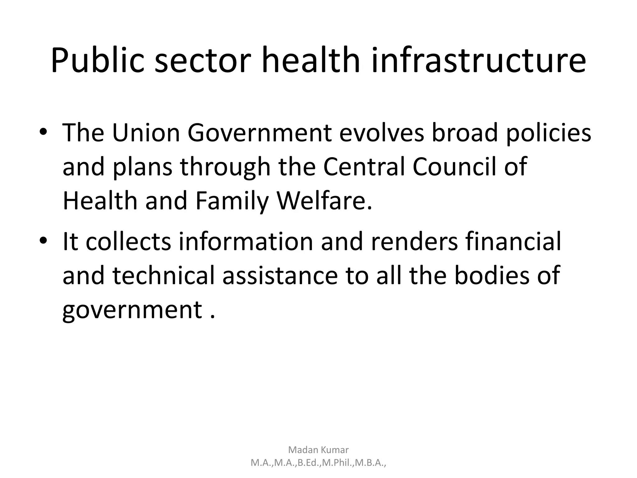Public sector health infrastructure
• The Union Government evolves broad policies
and plans through the Central Council of
Health and Family Welfare.
• It collects information and renders financial
and technical assistance to all the bodies of
government .
Madan Kumar
M.A.,M.A.,B.Ed.,M.Phil.,M.B.A.,
 