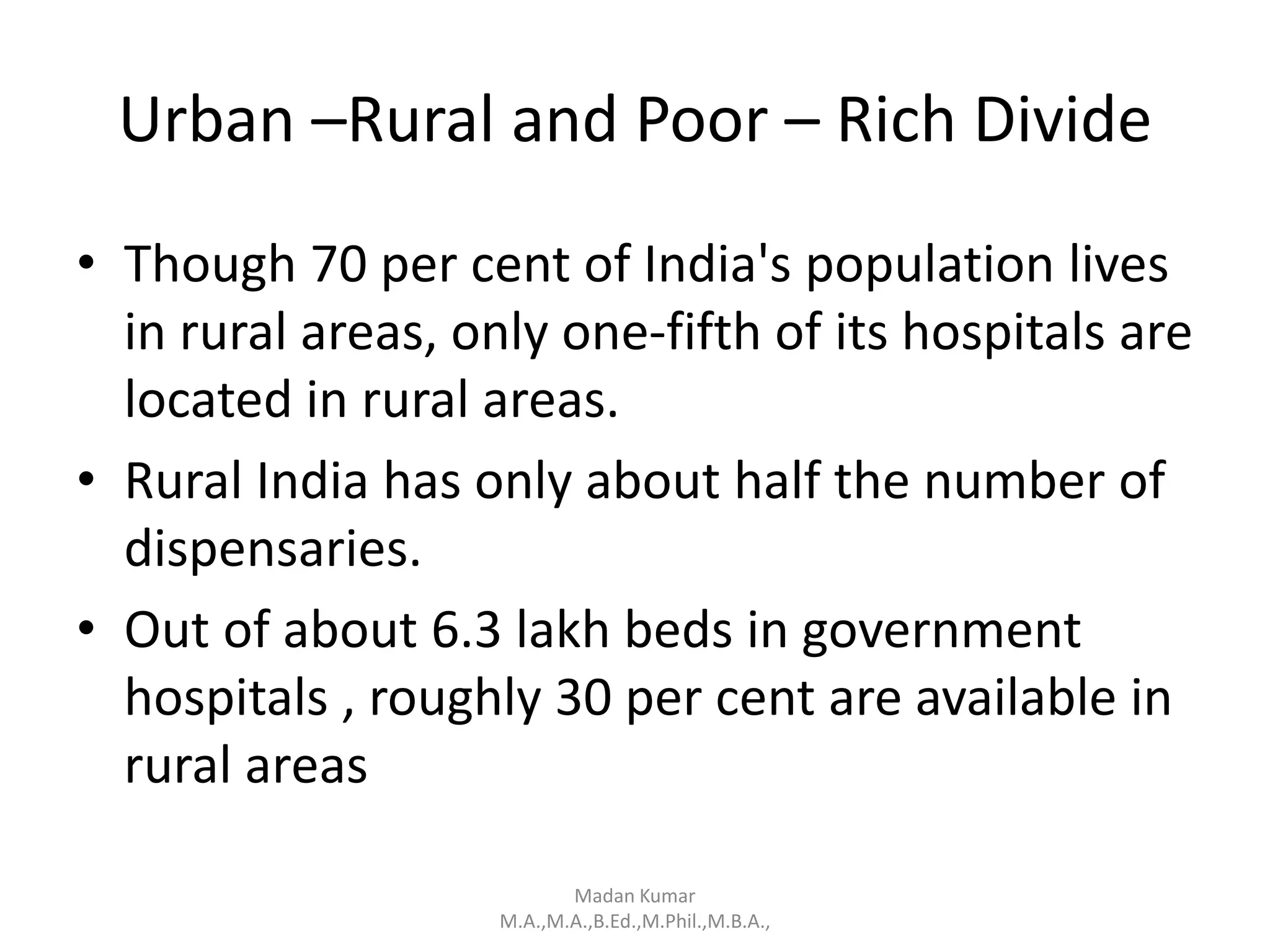 Urban –Rural and Poor – Rich Divide
• Though 70 per cent of India's population lives
in rural areas, only one-fifth of its hospitals are
located in rural areas.
• Rural India has only about half the number of
dispensaries.
• Out of about 6.3 lakh beds in government
hospitals , roughly 30 per cent are available in
rural areas
Madan Kumar
M.A.,M.A.,B.Ed.,M.Phil.,M.B.A.,
 