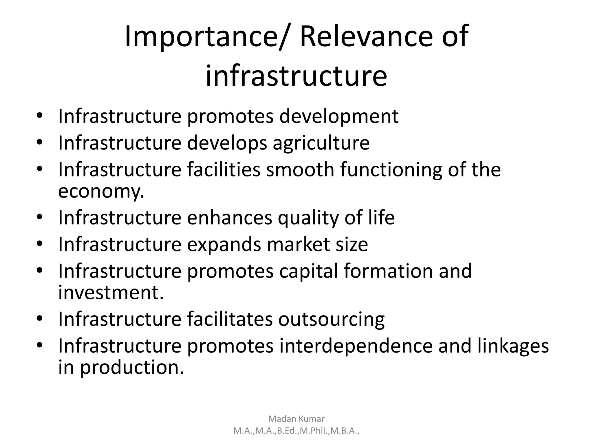 Importance/ Relevance of
infrastructure
• Infrastructure promotes development
• Infrastructure develops agriculture
• Infrastructure facilities smooth functioning of the
economy.
• Infrastructure enhances quality of life
• Infrastructure expands market size
• Infrastructure promotes capital formation and
investment.
• Infrastructure facilitates outsourcing
• Infrastructure promotes interdependence and linkages
in production.
Madan Kumar
M.A.,M.A.,B.Ed.,M.Phil.,M.B.A.,
 