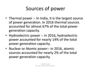Sources of power
• Thermal power :- In India, it is the largest source
of power generation. In 2016 thermal sources
accounted for almost 67% of the total power
generation capacity.
• Hydroelectric power :- in 2016, hydroelectric
power accounted for nearly 14% of the total
power generation capacity.
• Nuclear or Atomic power:- in 2016, atomic
sources accounted for nearly 2% of the total
power generation capacity.
Madan Kumar
M.A.,M.A.,B.Ed.,M.Phil.,M.B.A.,
 