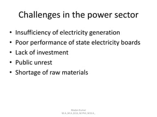 Challenges in the power sector
• Insufficiency of electricity generation
• Poor performance of state electricity boards
• Lack of investment
• Public unrest
• Shortage of raw materials
Madan Kumar
M.A.,M.A.,B.Ed.,M.Phil.,M.B.A.,
 