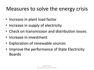 Measures to solve the energy crisis
• Increase in plant load factor
• Increase in supply of electricity
• Check on transmission and distribution losses
• Increase in investment
• Exploration of renewable sources
• Improve the performance of State Electricity
Boards
Madan Kumar
M.A.,M.A.,B.Ed.,M.Phil.,M.B.A.,
 