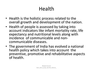 Health
• Health is the holistic process related to the
overall growth and development of the nation.
• Health of people is assessed by taking into
account indicators like infant mortality rate, life
expectancy and nutritional levels along with
incidence of communicable and non-
communicable diseases.
• The government of India has evolved a national
health policy which takes into account the
preventive, promotive and rehabilitative aspects
of health.
Madan Kumar
M.A.,M.A.,B.Ed.,M.Phil.,M.B.A.,
 