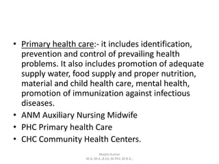• Primary health care:- it includes identification,
prevention and control of prevailing health
problems. It also includes promotion of adequate
supply water, food supply and proper nutrition,
material and child health care, mental health,
promotion of immunization against infectious
diseases.
• ANM Auxiliary Nursing Midwife
• PHC Primary health Care
• CHC Community Health Centers.
Madan Kumar
M.A.,M.A.,B.Ed.,M.Phil.,M.B.A.,
 