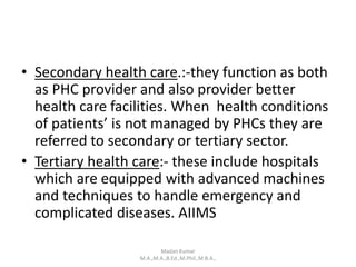 • Secondary health care.:-they function as both
as PHC provider and also provider better
health care facilities. When health conditions
of patients’ is not managed by PHCs they are
referred to secondary or tertiary sector.
• Tertiary health care:- these include hospitals
which are equipped with advanced machines
and techniques to handle emergency and
complicated diseases. AIIMS
Madan Kumar
M.A.,M.A.,B.Ed.,M.Phil.,M.B.A.,
 