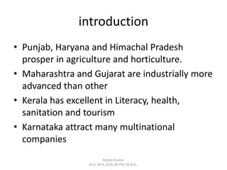 introduction
• Punjab, Haryana and Himachal Pradesh
prosper in agriculture and horticulture.
• Maharashtra and Gujarat are industrially more
advanced than other
• Kerala has excellent in Literacy, health,
sanitation and tourism
• Karnataka attract many multinational
companies
Madan Kumar
M.A.,M.A.,B.Ed.,M.Phil.,M.B.A.,
 