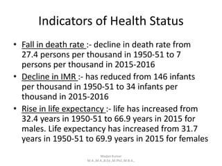 Indicators of Health Status
• Fall in death rate :- decline in death rate from
27.4 persons per thousand in 1950-51 to 7
persons per thousand in 2015-2016
• Decline in IMR :- has reduced from 146 infants
per thousand in 1950-51 to 34 infants per
thousand in 2015-2016
• Rise in life expectancy :- life has increased from
32.4 years in 1950-51 to 66.9 years in 2015 for
males. Life expectancy has increased from 31.7
years in 1950-51 to 69.9 years in 2015 for females
Madan Kumar
M.A.,M.A.,B.Ed.,M.Phil.,M.B.A.,
 