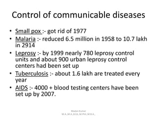 Control of communicable diseases
• Small pox :- got rid of 1977
• Malaria :- reduced 6.5 million in 1958 to 10.7 lakh
in 2914
• Leprosy :- by 1999 nearly 780 leprosy control
units and about 900 urban leprosy control
centers had been set up
• Tuberculosis :- about 1.6 lakh are treated every
year
• AIDS :- 4000 + blood testing centers have been
set up by 2007.
Madan Kumar
M.A.,M.A.,B.Ed.,M.Phil.,M.B.A.,
 