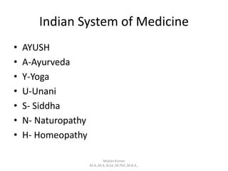 Indian System of Medicine
• AYUSH
• A-Ayurveda
• Y-Yoga
• U-Unani
• S- Siddha
• N- Naturopathy
• H- Homeopathy
Madan Kumar
M.A.,M.A.,B.Ed.,M.Phil.,M.B.A.,
 