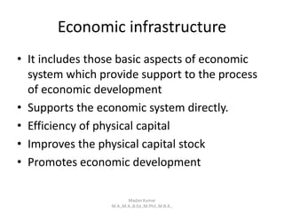 Economic infrastructure
• It includes those basic aspects of economic
system which provide support to the process
of economic development
• Supports the economic system directly.
• Efficiency of physical capital
• Improves the physical capital stock
• Promotes economic development
Madan Kumar
M.A.,M.A.,B.Ed.,M.Phil.,M.B.A.,
 