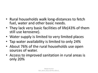 • Rural households walk long-distances to fetch
fuel, water and other basic needs.
• They lack very basic facilities of life(43% of them
still use kerosene).
• Water supply is limited to very limited places
• Tap water availability is limited to only 24%
• About 76% of the rural households use open
sources of water.
• Access to improved sanitation in rural areas is
only 20%
Madan Kumar
M.A.,M.A.,B.Ed.,M.Phil.,M.B.A.,
 