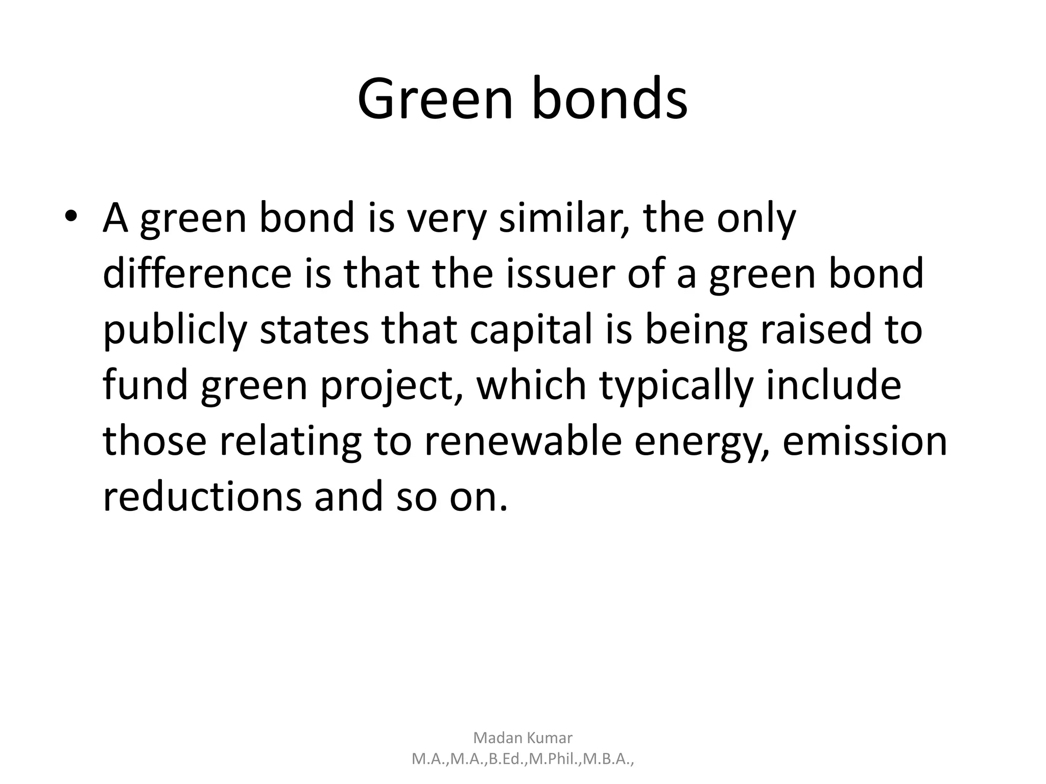 Green bonds
• A green bond is very similar, the only
difference is that the issuer of a green bond
publicly states that capital is being raised to
fund green project, which typically include
those relating to renewable energy, emission
reductions and so on.
Madan Kumar
M.A.,M.A.,B.Ed.,M.Phil.,M.B.A.,
 