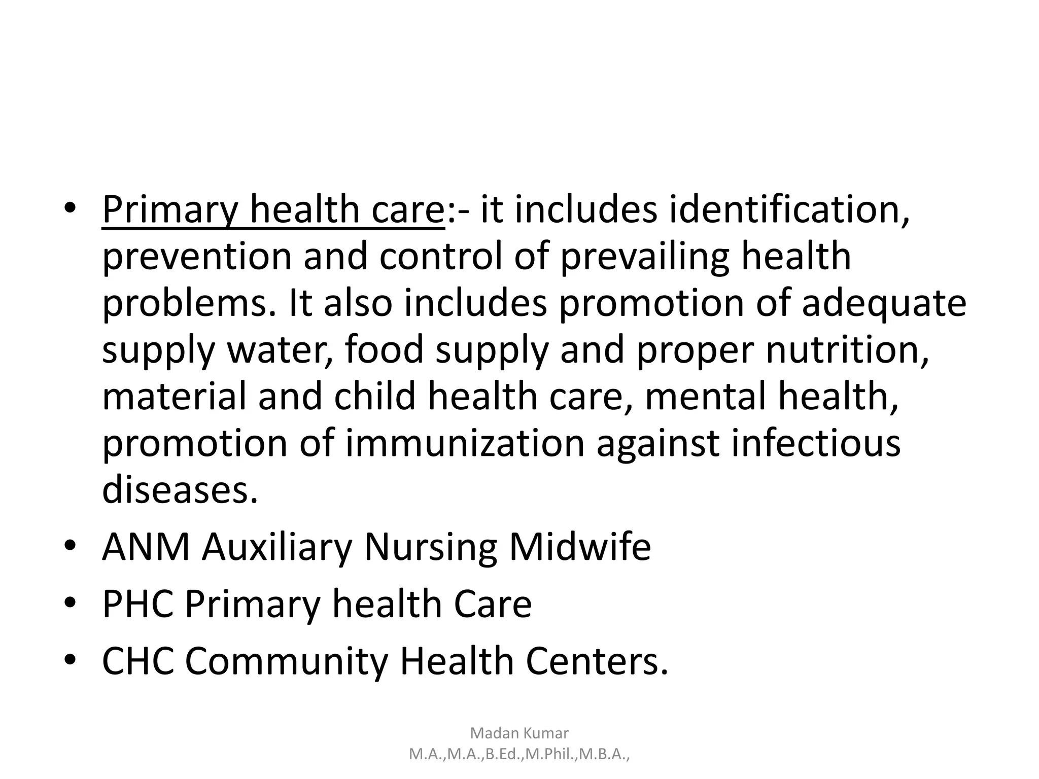 • Primary health care:- it includes identification,
prevention and control of prevailing health
problems. It also includes promotion of adequate
supply water, food supply and proper nutrition,
material and child health care, mental health,
promotion of immunization against infectious
diseases.
• ANM Auxiliary Nursing Midwife
• PHC Primary health Care
• CHC Community Health Centers.
Madan Kumar
M.A.,M.A.,B.Ed.,M.Phil.,M.B.A.,
 