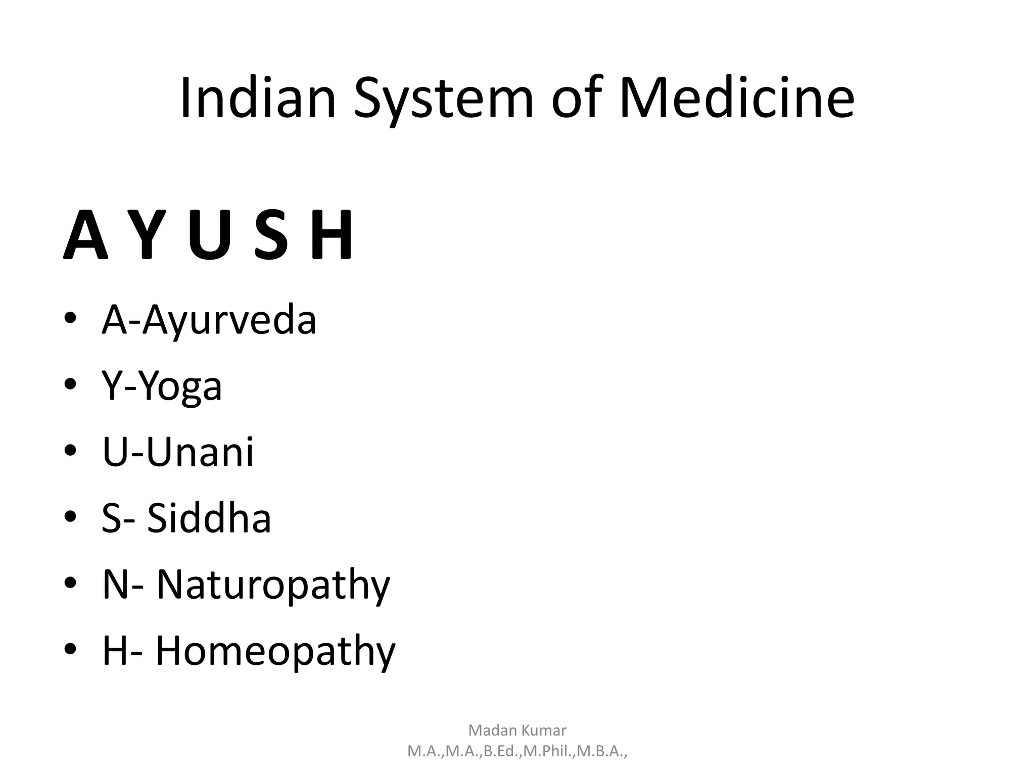 Indian System of Medicine
A Y U S H
• A-Ayurveda
• Y-Yoga
• U-Unani
• S- Siddha
• N- Naturopathy
• H- Homeopathy
Madan Kumar
M.A.,M.A.,B.Ed.,M.Phil.,M.B.A.,
 